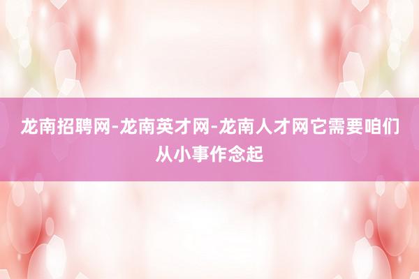 龙南招聘网-龙南英才网-龙南人才网它需要咱们从小事作念起