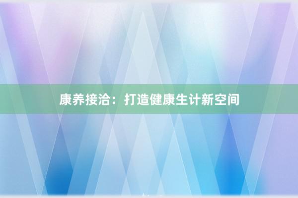 康养接洽：打造健康生计新空间