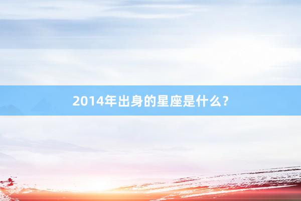 2014年出身的星座是什么？