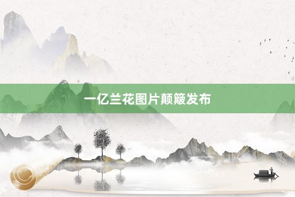 一亿兰花图片颠簸发布